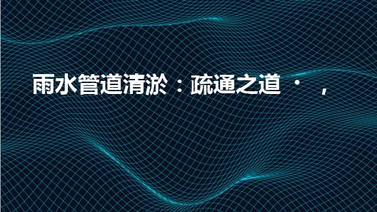 雨水管道清淤：疏通之道，暢享天降甘霖！